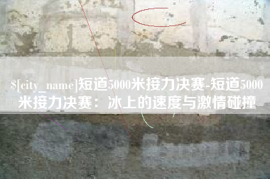 衡东短道5000米接力决赛-短道5000米接力决赛：冰上的速度与激情碰撞