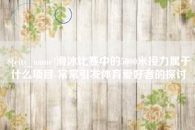 衡东滑冰比赛中的5000米接力属于什么项目-常常引发体育爱好者的探讨