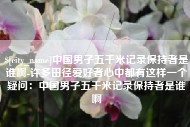 衡东中国男子五千米记录保持者是谁啊-许多田径爱好者心中都有这样一个疑问：中国男子五千米记录保持者是谁啊