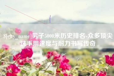 衡东男子5000米历史排名-众多顶尖选手用速度与耐力书写传奇